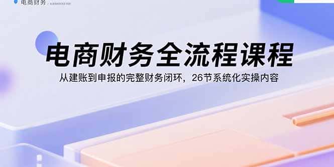 电商财务全流程课程：从建账到申报的完整财务闭环，26节系统化实操内容-副业吧