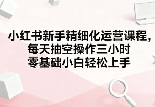 小红书新手精细化运营课程，每天抽空操作三小时，零基础小白轻松上手-副业吧