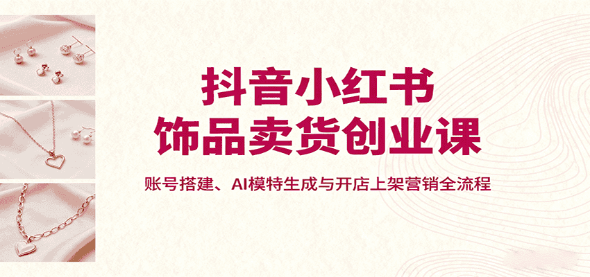 抖音小红书饰品卖货创业课，账号搭建、AI模特生成与开店上架营销全流程-优优云创