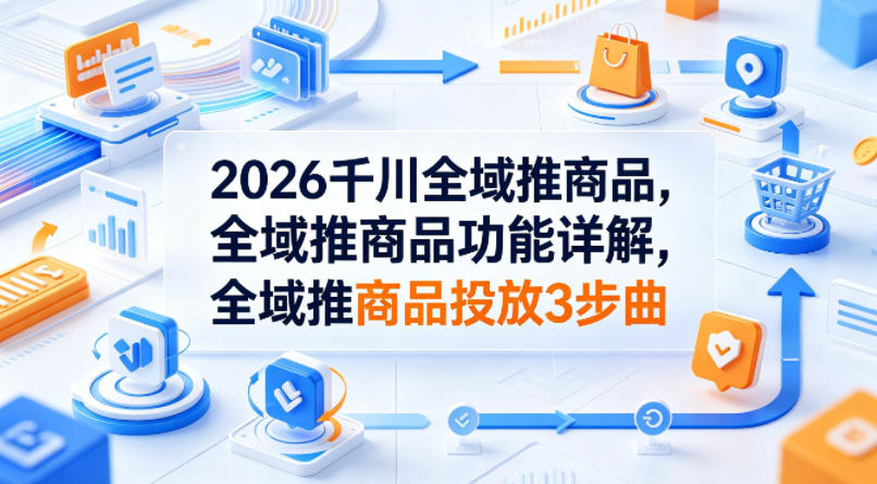 2026千川全域推商品，全域推商品功能详解，全域推商品投放3步曲-优优云创网
