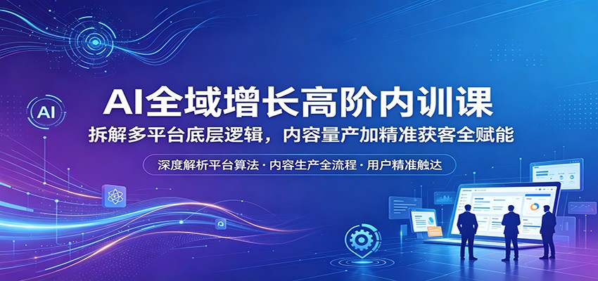 AI全域增长高阶内训课：拆解多平台底层逻辑，内容量产加精准获客全赋能-优优云创网
