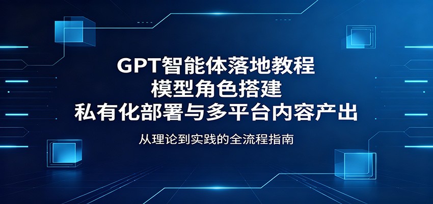GPT智能体落地教程：模型角色搭建，私有化部署与多平台内容产出-优优云创网
