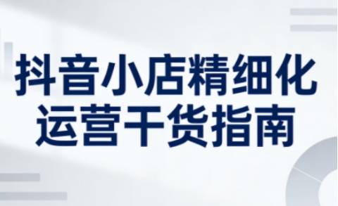 抖音小店精细化运营干货指南新版,助力商家系统提升店铺运营能力(更新26年5月)-优优云创网