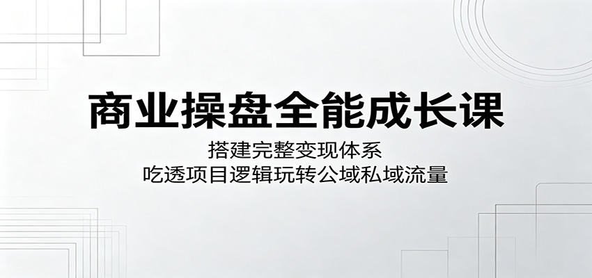 商业操盘全能成长课：搭建完整变现体系，吃透项目逻辑玩转公域私域流量-优优云创网