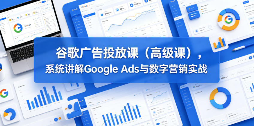 谷歌广告投放课(高级课),系统讲解Google Ads与数字营销实战-优优云创网