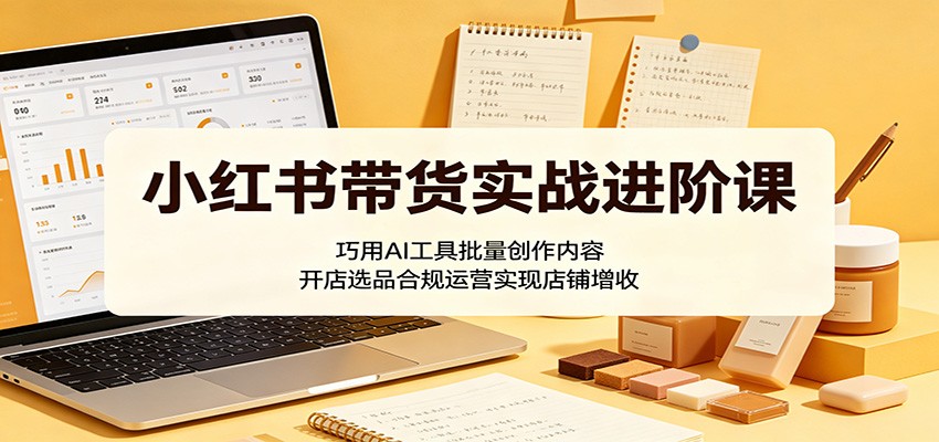 小红书带货实战进阶课：巧用AI工具批量创作内容，开店选品合规运营实现店铺增收-优优云创网
