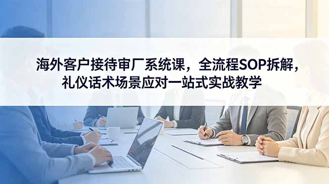 海外客户接待审厂系统课,全流程SOP拆解,礼仪话术场景应对一站式实战教学-优优云创网