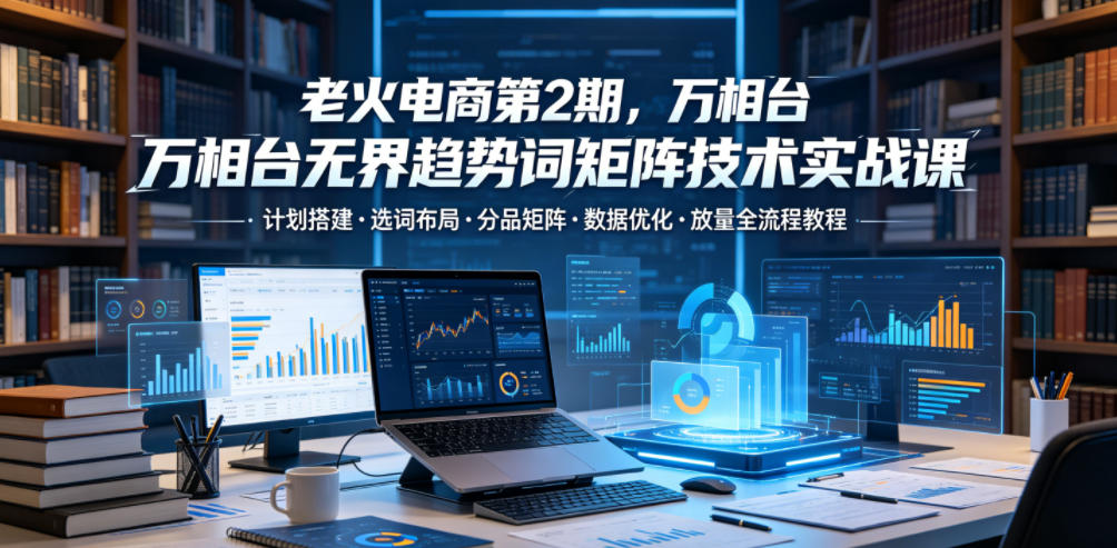 老火电商第2期，万相台无界趋势词矩阵技术实战课，计划搭建・选词布局・分品矩阵・数据优化・放量全流程教程-优优云创网