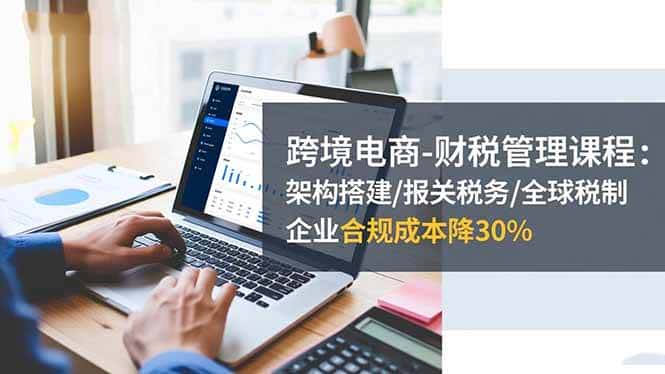 （16509期）跨境电商-财税管理课程：架构搭建/报关税务/全球税制，企业合规成本降30%-优优云创
