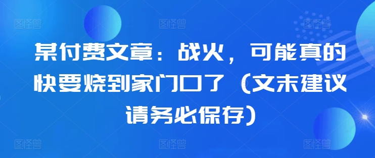 某付费文章：战火，可能真的快要烧到家门口了 (文末建议请务必保存)-云创网